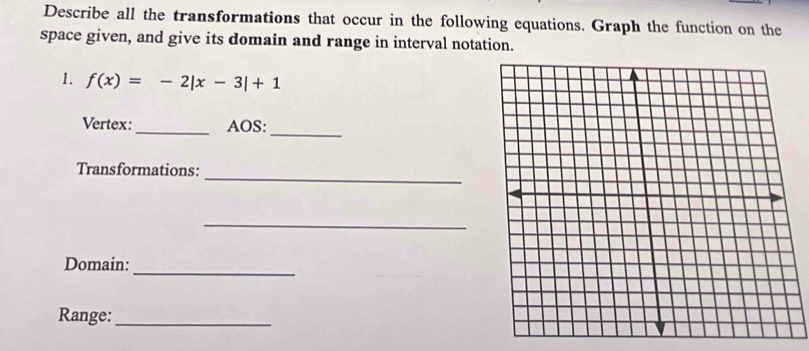 Describe all the transformations that occur in the following equations. Graph the function on the 
space given, and give its domain and range in interval notation. 
1. f(x)=-2|x-3|+1
Vertex:_ AOS: 
_ 
_ 
Transformations: 
_ 
_ 
Domain: 
Range:_