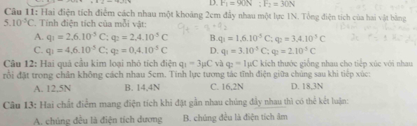 F_1=90N; F_2=30N
Câu 11: Hai điện tích điểm cách nhau một khoảng 2cm đầy nhau một lực 1N. Tổng điện tích của hai vật bằng
5.10^(-5)C. Tính điện tích của mỗi vật:
A. q_1=2,6.10^(-5)C; q_2=2,4.10^(-5)C B. q_1=1,6.10^(-5)C; q_2=3,4.10^(-5)C
C. q_1=4,6.10^(-5)C; q_2=0,4.10^(-5)C D. q_1=3.10^(-5)C; q_2=2.10^(-5)C
Câu 12: Hai quả cầu kim loại nhỏ tích điện q_1=3mu C và q_2=1mu C kích thước giống nhau cho tiếp xúc với nhau
đồi đặt trong chân không cách nhau 5cm. Tính lực tương tác tĩnh điện giữa chúng sau khi tiếp xúc:
A. 12,5N B. 14, 4N C. 16,2N D. 18.3N
Câu 13: Hai chất điểm mang điện tích khi đặt gần nhau chúng đầy nhau thì có thể kết luận:
A. chúng đều là điện tích dương B. chúng đều là điện tích âm