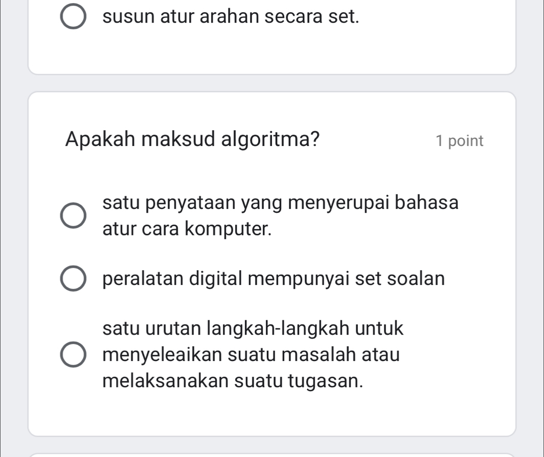 susun atur arahan secara set.
Apakah maksud algoritma? 1 point
satu penyataan yang menyerupai bahasa
atur cara komputer.
peralatan digital mempunyai set soalan
satu urutan langkah-langkah untuk
menyeleaikan suatu masalah atau
melaksanakan suatu tugasan.