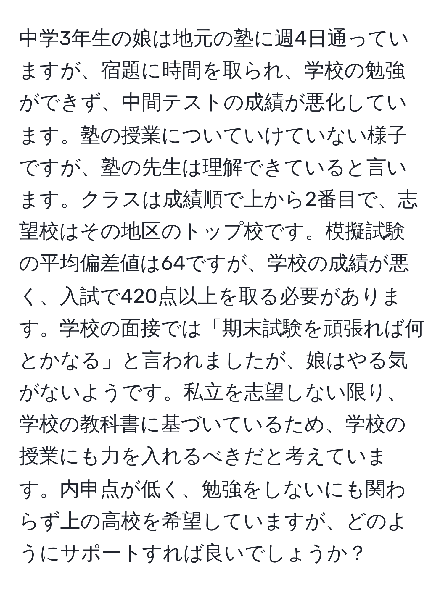 中学3年生の娘は地元の塾に週4日通っていますが、宿題に時間を取られ、学校の勉強ができず、中間テストの成績が悪化しています。塾の授業についていけていない様子ですが、塾の先生は理解できていると言います。クラスは成績順で上から2番目で、志望校はその地区のトップ校です。模擬試験の平均偏差値は64ですが、学校の成績が悪く、入試で420点以上を取る必要があります。学校の面接では「期末試験を頑張れば何とかなる」と言われましたが、娘はやる気がないようです。私立を志望しない限り、学校の教科書に基づいているため、学校の授業にも力を入れるべきだと考えています。内申点が低く、勉強をしないにも関わらず上の高校を希望していますが、どのようにサポートすれば良いでしょうか？