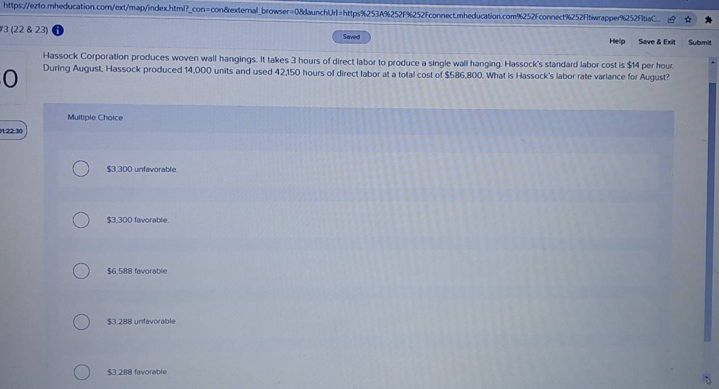 https://ezto.mheducation.com/ext/map/index.html?_con=con&external_browser=0&launchUrl=https%253A%252F%252Fconnect.mheducation.com%252Fconnect%252Fltiwrapper%252FItiaC... ☆
#3 (22 & 23) Saved
Help Save & Exit Submit
Hassock Corporation produces woven wall hangings. It takes 3 hours of direct labor to produce a single wall hanging. Hassock's standard labor cost is $14 per hour.
0
During August, Hassock produced 14,000 units and used 42,150 hours of direct labor at a total cost of $586,800. What is Hassock's labor rate variance for August?
Multiple Choice
01:22:30
$3,300 unfavorable.
$3,300 favorable.
$6,588 favorable.
$3,288 unfavorable
$3,288 favorable.