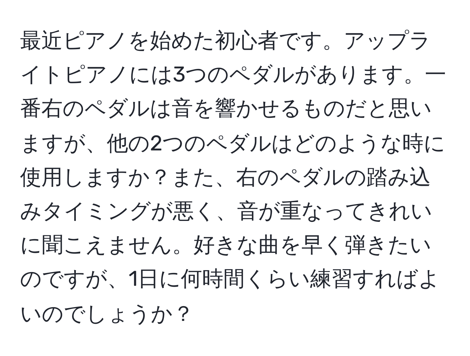 最近ピアノを始めた初心者です。アップライトピアノには3つのペダルがあります。一番右のペダルは音を響かせるものだと思いますが、他の2つのペダルはどのような時に使用しますか？また、右のペダルの踏み込みタイミングが悪く、音が重なってきれいに聞こえません。好きな曲を早く弾きたいのですが、1日に何時間くらい練習すればよいのでしょうか？