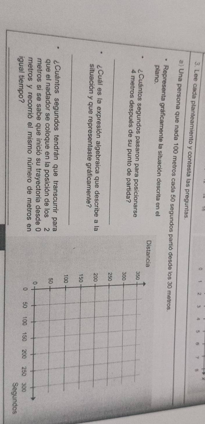 15 
χ
0 1 2 3 4 5 6 7
3. Lee cada planteamiento y contesta las preguntas. 
a) Una persona que nada 100 metros cada 50 segundos partió desde los 30 metros. 
Representa gráficamente la situación descrita en el 
plano. 
Distanci 
¿Cuántos segundos pasaron para posicionarse
4 metros después de su punto de partida? 
_ 
¿Cuál es la expresión algebraica que describe a la 
situación y que representaste gráficamente? 
_ 
¿Cuántos segundos tendrán que transcurrir para 
que el nadador se coloque en la posición de los 2
metros si se sabe que inició su trayectoria desde 0
metros y recorrió el mismo número de metros en 
_ 
_ 
igual tiempo? Segundos