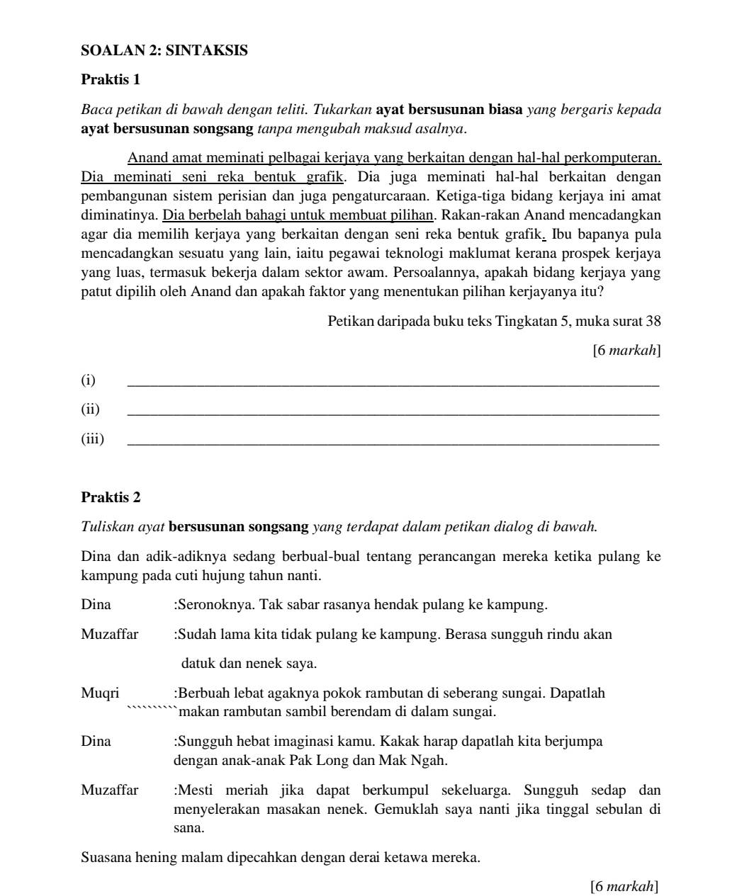 SOALAN 2: SINTAKSIS
Praktis 1
Baca petikan di bawah dengan teliti. Tukarkan ayat bersusunan biasa yang bergaris kepada
ayat bersusunan songsang tanpa mengubah maksud asalnya.
Anand amat meminati pelbagai kerjaya yang berkaitan dengan hal-hal perkomputeran.
Dia meminati seni reka bentuk grafik. Dia juga meminati hal-hal berkaitan dengan
pembangunan sistem perisian dan juga pengaturcaraan. Ketiga-tiga bidang kerjaya ini amat
diminatinya. Dia berbelah bahagi untuk membuat pilihan. Rakan-rakan Anand mencadangkan
agar dia memilih kerjaya yang berkaitan dengan seni reka bentuk grafik_ Ibu bapanya pula
mencadangkan sesuatu yang lain, iaitu pegawai teknologi maklumat kerana prospek kerjaya
yang luas, termasuk bekerja dalam sektor awam. Persoalannya, apakah bidang kerjaya yang
patut dipilih oleh Anand dan apakah faktor yang menentukan pilihan kerjayanya itu?
Petikan daripada buku teks Tingkatan 5, muka surat 38
[6 markah]
(i)
_
(ii)
_
(iii)_
Praktis 2
Tuliskan ayat bersusunan songsang yang terdapat dalam petikan dialog di bawah.
Dina dan adik-adiknya sedang berbual-bual tentang perancangan mereka ketika pulang ke
kampung pada cuti hujung tahun nanti.
Dina :Seronoknya. Tak sabar rasanya hendak pulang ke kampung.
Muzaffar :Sudah lama kita tidak pulang ke kampung. Berasa sungguh rindu akan
datuk dan nenek saya.
Muqri :Berbuah lebat agaknya pokok rambutan di seberang sungai. Dapatlah
makan rambutan sambil berendam di dalam sungai.
Dina :Sungguh hebat imaginasi kamu. Kakak harap dapatlah kita berjumpa
dengan anak-anak Pak Long dan Mak Ngah.
Muzaffar :Mesti meriah jika dapat berkumpul sekeluarga. Sungguh sedap dan
menyelerakan masakan nenek. Gemuklah saya nanti jika tinggal sebulan di
sana.
Suasana hening malam dipecahkan dengan derai ketawa mereka.
[6 markah]