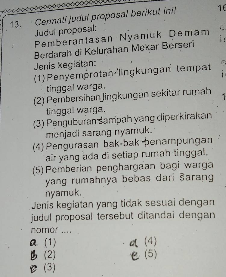 Cermati judul proposal berikut ini!
16
Judul proposal:
Pemberantasán Nyamük Demam
Berdarah di Kelurahan Mekar Berseri
Jenis kegiatan:
(1) Penyemprotan lingkungan tempat
tinggal warga.
(2) Pembersihan Jingkungan sekitar rumah
1
tinggal warga.
(3) Penguburan śampah yang diperkirakan
menjadi sarang nyamuk.
(4) Pengurasan bak-bak penampungan
air yang ada di setiap rumah tinggal.
(5)Pemberian penghargaan bagi warga
yang rumahnya bebas dari šarang 
nyamuk.
Jenis kegiatan yang tidak sesuai dengan
judul proposal tersebut ditandai dengan
nomor ....
Q. (1) a (4)
B (2) ℃(5)
C (3)