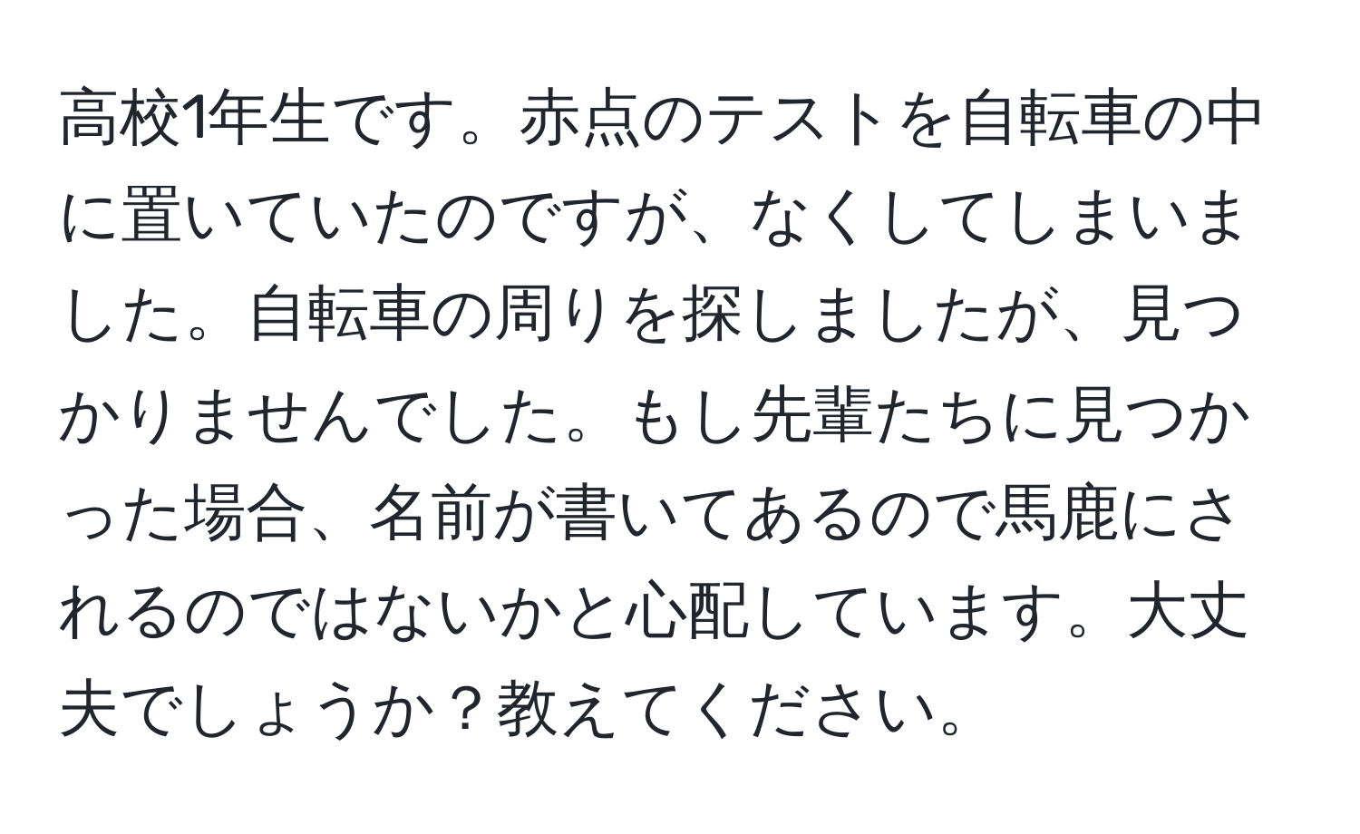 高校1年生です。赤点のテストを自転車の中に置いていたのですが、なくしてしまいました。自転車の周りを探しましたが、見つかりませんでした。もし先輩たちに見つかった場合、名前が書いてあるので馬鹿にされるのではないかと心配しています。大丈夫でしょうか？教えてください。