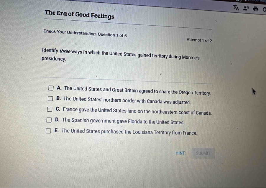 The Era of Good Feelings
Check Your Understanding- Question 1 of 5 Attempt 1 of 2
Identify three ways in which the United States gained territory during Monroe's
presidency.
A. The United States and Great Britain agreed to share the Oregon Territory.
B. The United States' northern border with Canada was adjusted.
C. France gave the United States land on the northeastern coast of Canada.
D. The Spanish government gave Florida to the United States.
E. The United States purchased the Louisiana Territory from France.
HINT SUBMIT