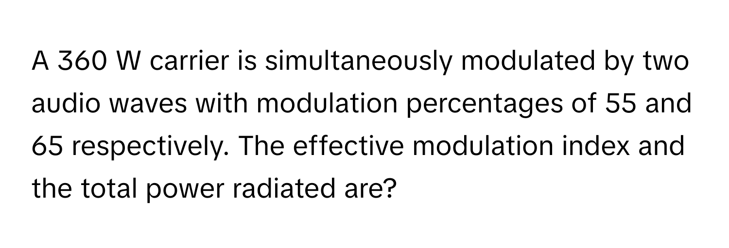 A 360 W carrier is simultaneously modulated by two audio waves with modulation percentages of 55 and 65 respectively. The effective modulation index and the total power radiated are?