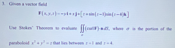 Given a vector field
F(x,y,z)=-yi+xj+[z+sin (z-1)sin (z-4)k]
Use Stokes’ Theorem to evaluate ∈t ∈tlimits _sigma (curlF)· ndS. , where σ is the portion of the 
paraboloid x^2+y^2=z that lies between z=1 and z=4.