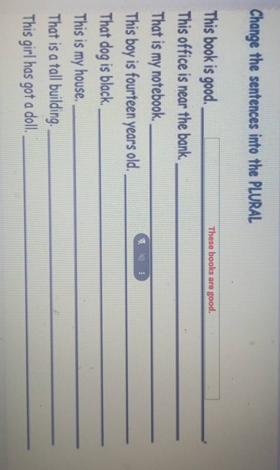 Change the sentences into the PLURAL 
_ 
This book is good. _These books are good. 
This office is near the bank._ 
That is my notebook._ 
This boy is fourteen years old._ 
That dog is black._ 
This is my house._ 
That is a tall building._ 
This girl has got a doll._