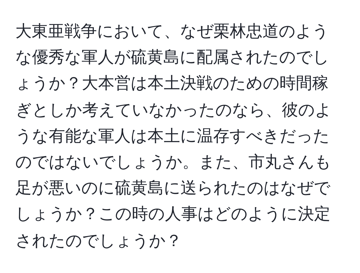 大東亜戦争において、なぜ栗林忠道のような優秀な軍人が硫黄島に配属されたのでしょうか？大本営は本土決戦のための時間稼ぎとしか考えていなかったのなら、彼のような有能な軍人は本土に温存すべきだったのではないでしょうか。また、市丸さんも足が悪いのに硫黄島に送られたのはなぜでしょうか？この時の人事はどのように決定されたのでしょうか？