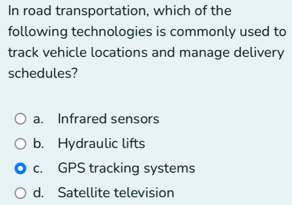 In road transportation, which of the
following technologies is commonly used to
track vehicle locations and manage delivery
schedules?
a. Infrared sensors
b. Hydraulic lifts
c. GPS tracking systems
d. Satellite television