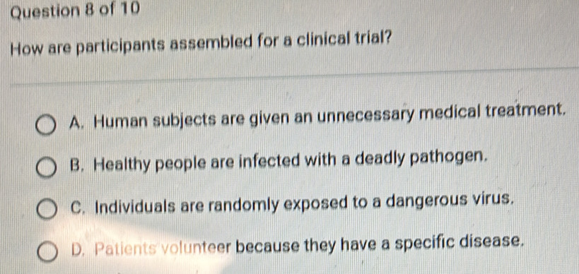 How are participants assembled for a clinical trial?
A. Human subjects are given an unnecessary medical treatment.
B. Healthy people are infected with a deadly pathogen.
C. Individuals are randomly exposed to a dangerous virus.
D. Patients volunteer because they have a specific disease.