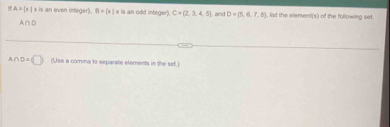 If A= x|x is an even integer). B= x|x is an odd integer). C= 2,3,4,5 , and D= 5,6,7,8 , list the element(s) of the following set.
A_1 ∩ D
A∩ D= □  (Use a comma to separate elements in the set.)