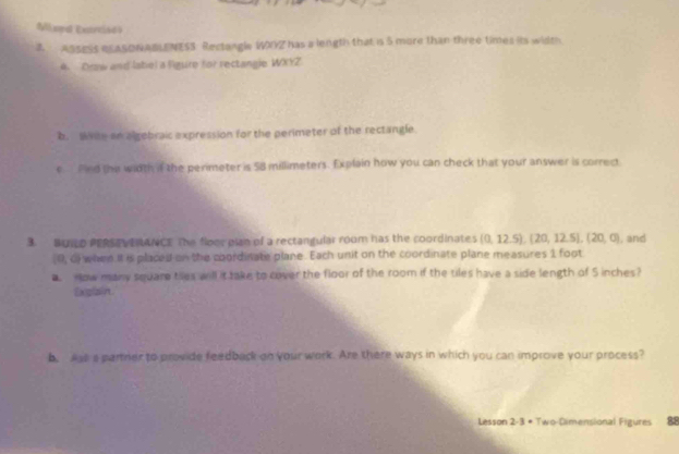 Móal Extreiód o 
2. ASSESS RLASONABLENESS Rectongle WIYZ has a length that is 5 more than three times its width 
4. Draw and label a lgure for rectangle WXYZ 
b. Wse an algebraic expression for the perimeter of the rectangle 
e fnd the width if the perimeter is 58 millimeters. Explain how you can check that your answer is correct 
3. BUNLD PERSEVERANCE The floor plan of a rectangular room has the coordinates (0,12.5), (20,12.5), (20,0) , and
(0,0) when it is placed on the coordinate plane. Each unit on the coordinate plane measures 1 foot
a How many square tiles will it take to cover the floor of the room if the tiles have a side length of S inches? 
Exglain. 
b. Ast a partner to provide feedback on your work. Are there ways in which you can improve your process? 
Lesson 2· 3· Two-Dimensional Figures 88