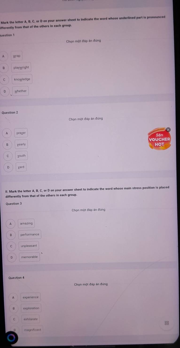 Mark the letter A, B, C, or D on your answer sheet to indicate the word whose underlined part is pronounced
ifferently from that of the others in each group.
uestion 1
Chọn một đáp án đùng
A wrap
B playwright
C knowledge
D whether
Question 2
Chọn một đáp án đủng
A prayer Sān
VOUCHER
B yearly HOT
C youth
D yard
II. Mark the letter A, B, C, or D on your answer sheet to indicate the word whose main stress position is placed
differently from that of the others in each group.
Question 3
Chọn một đáp án đủng
A amazing
B performance
C unpleasant
D memorable
Question 4
Chọn một đáp án đủng
A experience
B exploration
C exhilarate
88
magnificent