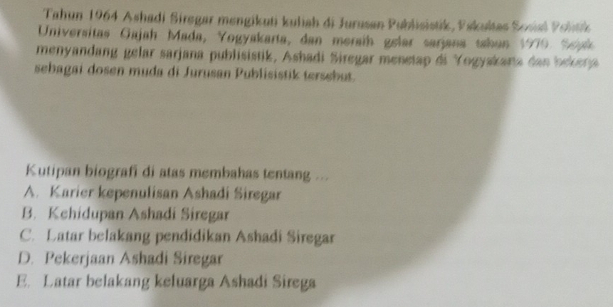 Tahun 1964 Ashadi Siregar mengikuti kuliah di Jurusan Publisistik, Pskuktas Sosial Politk
Universitas Gajah Mada, Yogyakarta, dan meraíh gelar sarjana sahan 1970. Sejak
menyandang gelar sarjana publisistik, Ashadi Siregar menetap di Yogyakana dan bekera
sebagai dosen muda di Jurusan Publisistik tersebut.
Kutipan biografi di atas membahas tentang ...
A. Karier kepenulisan Ashadi Siregar
B. Kehidupan Ashadi Siregar
C. Latar belakang pendidikan Ashadi Siregar
D. Pekerjaan Ashadi Siregar
E. Latar belakang keluarga Ashadi Sirega