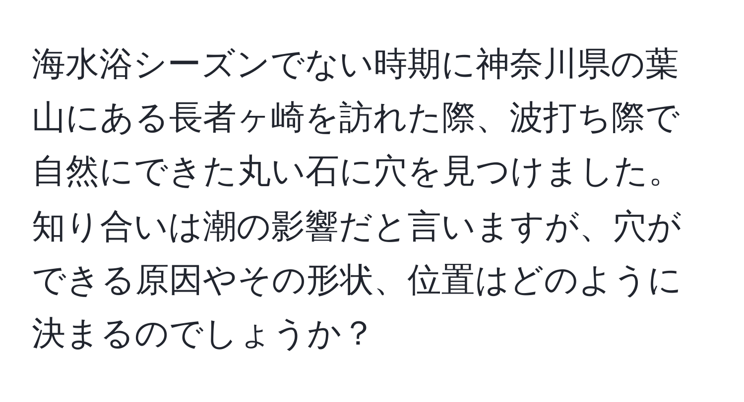 海水浴シーズンでない時期に神奈川県の葉山にある長者ヶ崎を訪れた際、波打ち際で自然にできた丸い石に穴を見つけました。知り合いは潮の影響だと言いますが、穴ができる原因やその形状、位置はどのように決まるのでしょうか？