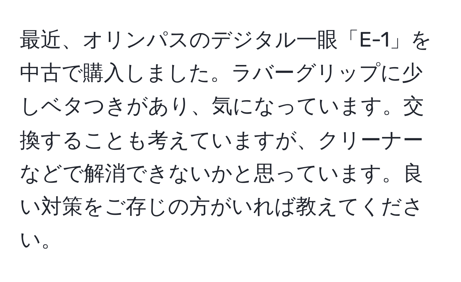 最近、オリンパスのデジタル一眼「E-1」を中古で購入しました。ラバーグリップに少しベタつきがあり、気になっています。交換することも考えていますが、クリーナーなどで解消できないかと思っています。良い対策をご存じの方がいれば教えてください。