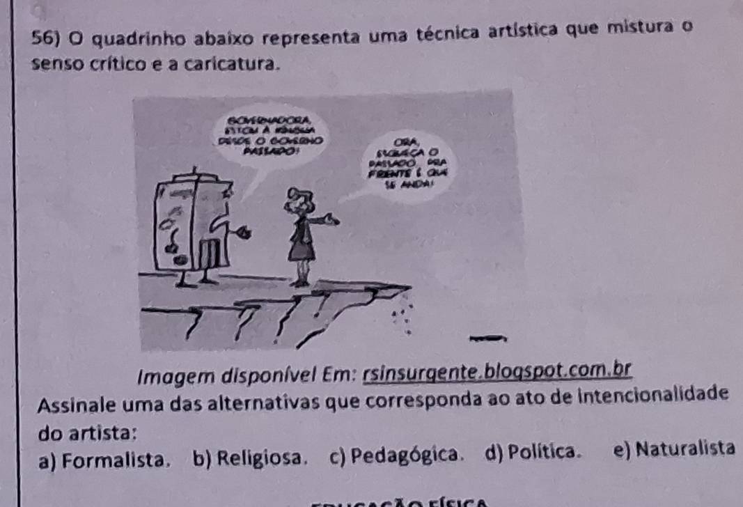 quadrinho abaixo representa uma técnica artística que mistura o
senso crítico e a caricatura.
Imagem disponível Em: rsinsurgente.bloqspot.com.br
Assinale uma das alternativas que corresponda ao ato de intencionalidade
do artista:
a) Formalista. b) Religiosa. c) Pedagógica. d) Política. e) Naturalista