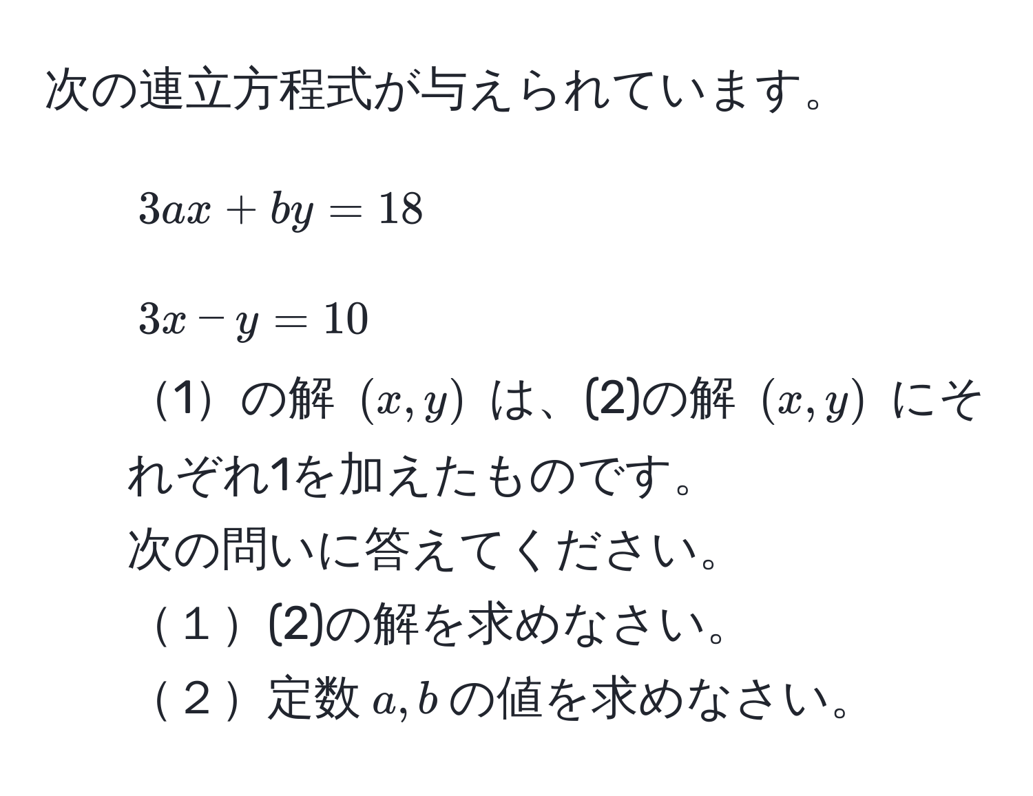 次の連立方程式が与えられています。  
1. $3ax + by = 18$  
2. $3x - y = 10$  
1の解 $(x, y)$ は、(2)の解 $(x, y)$ にそれぞれ1を加えたものです。  
次の問いに答えてください。  
１(2)の解を求めなさい。  
２定数$a, b$の値を求めなさい。