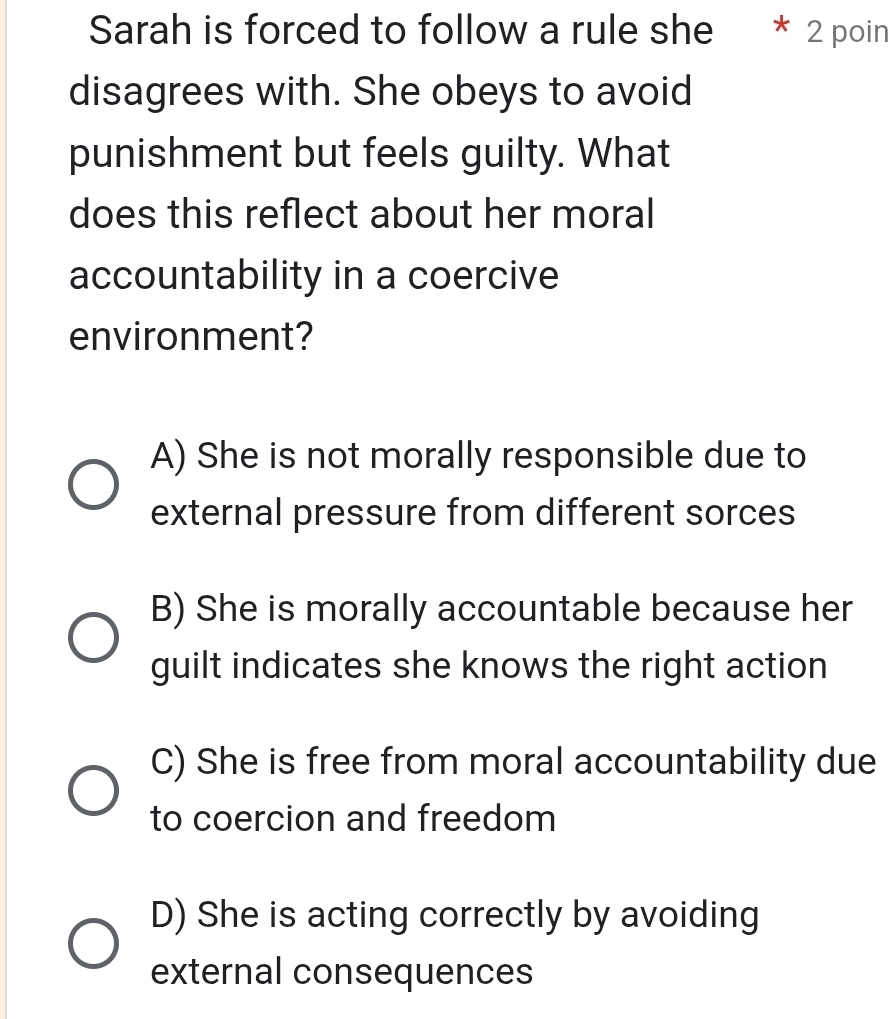 Sarah is forced to follow a rule she * 2 poin
disagrees with. She obeys to avoid
punishment but feels guilty. What
does this reflect about her moral
accountability in a coercive
environment?
A) She is not morally responsible due to
external pressure from different sorces
B) She is morally accountable because her
guilt indicates she knows the right action
C) She is free from moral accountability due
to coercion and freedom
D) She is acting correctly by avoiding
external consequences