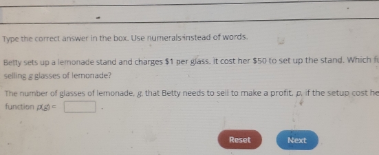 Type the correct answer in the box. Use numerals instead of words. 
Betty sets up a lemonade stand and charges $1 per glass. it cost her $50 to set up the stand. Which f 
selling g glasses of lemonade? 
The number of glasses of lemonade, g, that Betty needs to sell to make a profit, p, if the setup cost he 
function p(g)=□. 
Reset Next