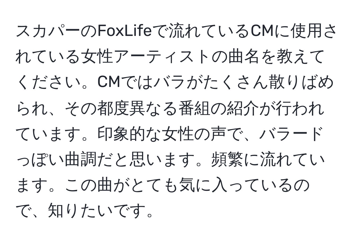 スカパーのFoxLifeで流れているCMに使用されている女性アーティストの曲名を教えてください。CMではバラがたくさん散りばめられ、その都度異なる番組の紹介が行われています。印象的な女性の声で、バラードっぽい曲調だと思います。頻繁に流れています。この曲がとても気に入っているので、知りたいです。