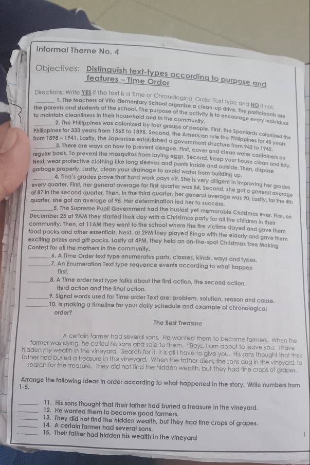 Informal Theme No. 4
Objectives: Distinguish text-types according to purpose and
features - Time Order
Directions: Write YES if the text is a Time or Chronological Order Text type and NO it not.
1. The teachers of Vito Elementary School organize a clean-up drive. The participants are
_the parents and students of the school. The purpose of the activity is to encourage every individual
to maintain cleanliness in their household and in the community.
2. The Philippines was colonized by four groups of people. First, the Spaniards colanized the
Philippines for 333 years from 1565 to 1898, Second, the American rule the Philippines for 48 years
from 1898 - 1941. Lastly, the Japanese established a government structure from 942 to 1945.
3. There are ways on how to prevent dengue. First, cover and clean water containers on
regular basis. To prevent the mosquitos from laying eggs. Second, keep your house clean and tidy.
Next, wear protective clothing like long sleeves and pants inside and outside. Then, dispose
garbage properly. Lastly, clean your drainage to avoid water from building up
_4. Tina's grades prove that hard work pays off. She is very diligent in improving her grades
every quarter. First, her general average for first quarter was 84. Second, she got a general average
of 87 in the second quarter. Then, in the third quarter, her general average was 90. Lastly, for the 4th
quarter, she got an average of 95. Her determination led her to success.
_5. The Supreme Pupil Government had the busiest yet memorable Christmas ever. First, on
December 25 at 9AM they started their day with a Christmas party for all the children in their
community. Then, at 11AM they went to the school where the fire victims stayed and gave them
food packs and other essentials. Next, at 2PM they played Bingo with the elderly and gave them
exciting prizes and gift packs. Lastly at 4PM, they held an on-the-spot Christmas Tree Making
Contest for all the mothers in the community.
_6, A Time Order text type enumerates parts, classes, kinds, ways and types.
_7. An Enumeration Text type sequence events according to what happen
first.
_8. A Time order text type talks about the first action, the second action,
third action and the final action.
_9. Signal words used for Time order Text are: problem, solution, reason and cause.
_10. Is making a timeline for your daily schedule and example of chronological
order?
The Best Treasure
A cerfain farmer had several sons. He wanted them to become farmers. When the
farmer was dying, he called his sons and said to them. “Boys. I am about to leave you. I have
hidden my wealth in the vineyard. Search for it, it is all I have to give you. His sons thought that their
father had buried a treasure in the vineyard. When the father died, the sons dug in the vineyard. to
search for the treasure. They did not find the hidden wealth, but they had fine crops of grapes.
Arrange the following ideas in order according to what happened in the story. Write numbers from
1-5.
_11. His sons thought that their father had buried a treasure in the vineyard.
_12. He wanted them to become good farmers.
_13. They did not find the hidden wealth, but they had fine crops of grapes.
_14. A certain farmer had several sons. !
_15. Their father had hidden his wealth in the vineyard
