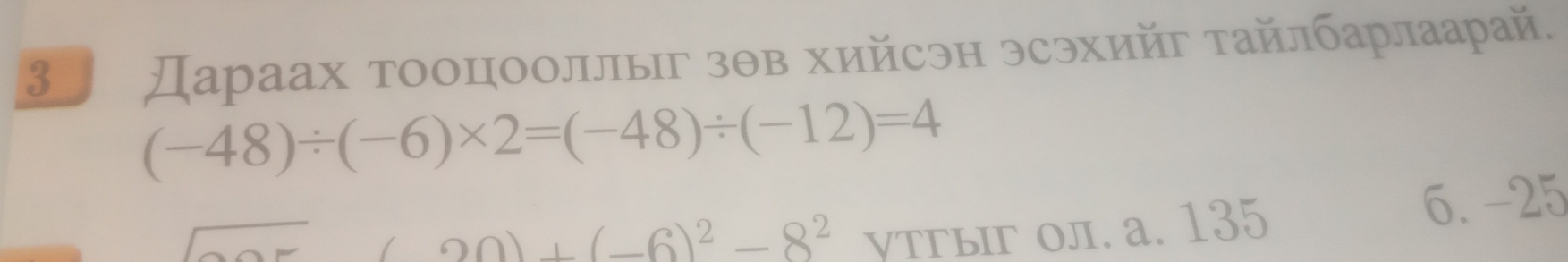 3 Дараах тооцооллыΙг зθв хийсэн эсэхийг τайлбарлаарай.
(-48)/ (-6)* 2=(-48)/ (-12)=4
(a0)+(-6)^2-8^2 утгыг ол. а. 135
6. -25