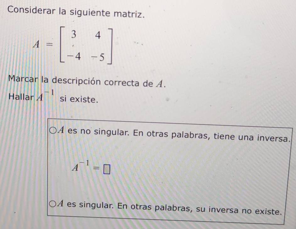 Considerar la siguiente matriz.
A=beginbmatrix 3&4 &&-5endbmatrix
Marcar la descripción correcta de A.
Hallar A^(-1) si existe.
A es no singular. En otras palabras, tiene una inversa.
A^(-1)=□
A es singular. En otras palabras, su inversa no existe.