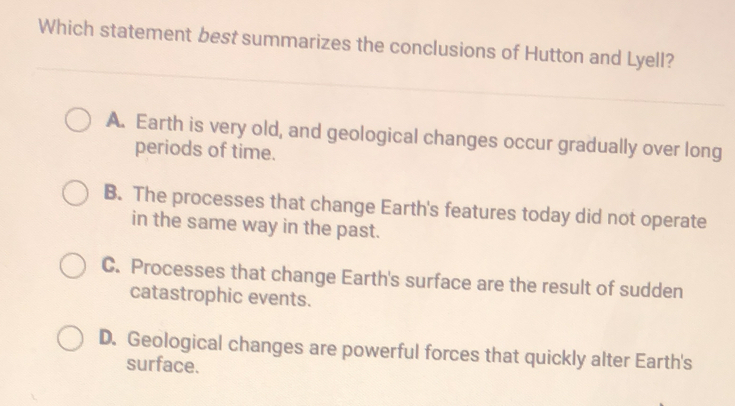 Which statement best summarizes the conclusions of Hutton and Lyell?
A. Earth is very old, and geological changes occur gradually over long
periods of time.
B. The processes that change Earth's features today did not operate
in the same way in the past.
C. Processes that change Earth's surface are the result of sudden
catastrophic events.
D. Geological changes are powerful forces that quickly alter Earth's
surface.