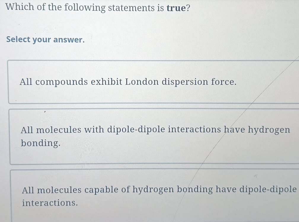 Which of the following statements is true?
Select your answer.
_
All compounds exhibit London dispersion force.
All molecules with dipole-dipole interactions have hydrogen
bonding.
All molecules capable of hydrogen bonding have dipole-dipole
interactions.