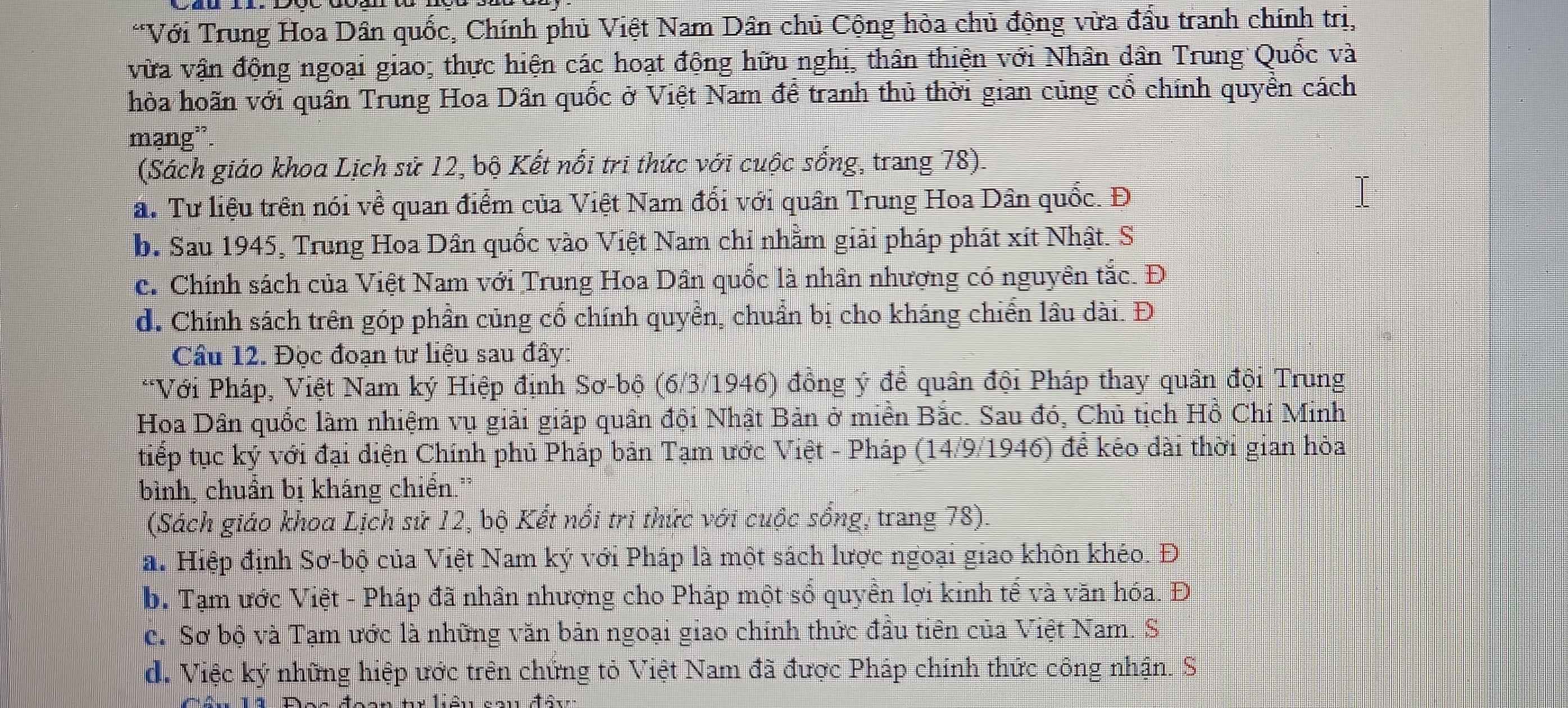 Với Trung Hoa Dân quốc, Chính phủ Việt Nam Dân chủ Cộng hòa chủ động vừa đầu tranh chính trị,
vữa vận động ngoại giao; thực hiện các hoạt động hữu nghị, thân thiện với Nhân dân Trung Quốc và
hòa hoãn với quân Trung Hoa Dân quốc ở Việt Nam để tranh thủ thời gian củng cổ chính quyền cách
mạng'.
(Sách giáo khoa Lịch sử 12, bộ Kết nổi tri thức với cuộc sống, trang 78).
a. Tư liệu trên nói về quan điểm của Việt Nam đổi với quân Trung Hoa Dân quốc. Đ
b. Sau 1945, Trung Hoa Dân quốc vào Việt Nam chi nhằm giải pháp phát xít Nhật. S
c. Chính sách của Việt Nam với Trung Hoa Dân quốc là nhân nhượng có nguyên tắc. Đ
d. Chính sách trên góp phần củng cố chính quyền, chuẩn bị cho kháng chiến lâu dài. Đ
Câu 12. Đọc đoạn tư liệu sau đây:
*Với Pháp, Việt Nam ký Hiệp định Sơ-bộ (6/3/1946) đồng ý để quân đội Pháp thay quân đội Trung
Hoa Dân quốc làm nhiệm vụ giải giáp quân đội Nhật Bản ở miền Bắc. Sau đó, Chủ tịch Hồ Chí Minh
tiếp tục ký với đại diện Chính phủ Pháp bản Tạm ước Việt - Pháp (14/9/1946) để kéo dài thời gian hòa
bình, chuẩn bị kháng chiển."
(Sách giáo khoa Lịch sử 12, bộ Kết nổi tri thức với cuộc sống, trang 78).
a. Hiệp định Sơ-bộ của Việt Nam ký với Pháp là một sách lược ngoại giao khôn khéo. Đ
b. Tạm ước Việt - Pháp đã nhân nhượng cho Pháp một số quyền lợi kinh tế và văn hóa. Đ
c. Sơ bộ và Tạm ước là những văn bản ngoại giao chính thức đầu tiên của Việt Nam. S
d. Việc ký những hiệp ước trên chứng tỏ Việt Nam đã được Pháp chính thức công nhận. S