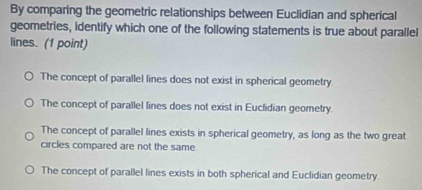 By comparing the geometric relationships between Euclidian and spherical
geometries, identify which one of the following statements is true about parallel
lines. (1 point)
The concept of parallel lines does not exist in spherical geometry
The concept of parallel lines does not exist in Euclidian geometry.
The concept of parallel lines exists in spherical geometry, as long as the two great
circles compared are not the same
The concept of parallel lines exists in both spherical and Euclidian geometry.