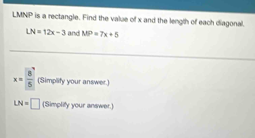 LMNP is a rectangle. Find the value of x and the length of each diagonal.
LN=12x-3 and MP=7x+5
x= 8/5  (Simplify your answer.)
LN= _ (Simplify your answer.)