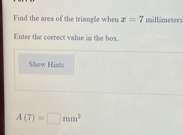 Find the area of the triangle when x=7 millimeters
Enter the correct value in the box. 
Show Hints
A(7)=□ mm^2