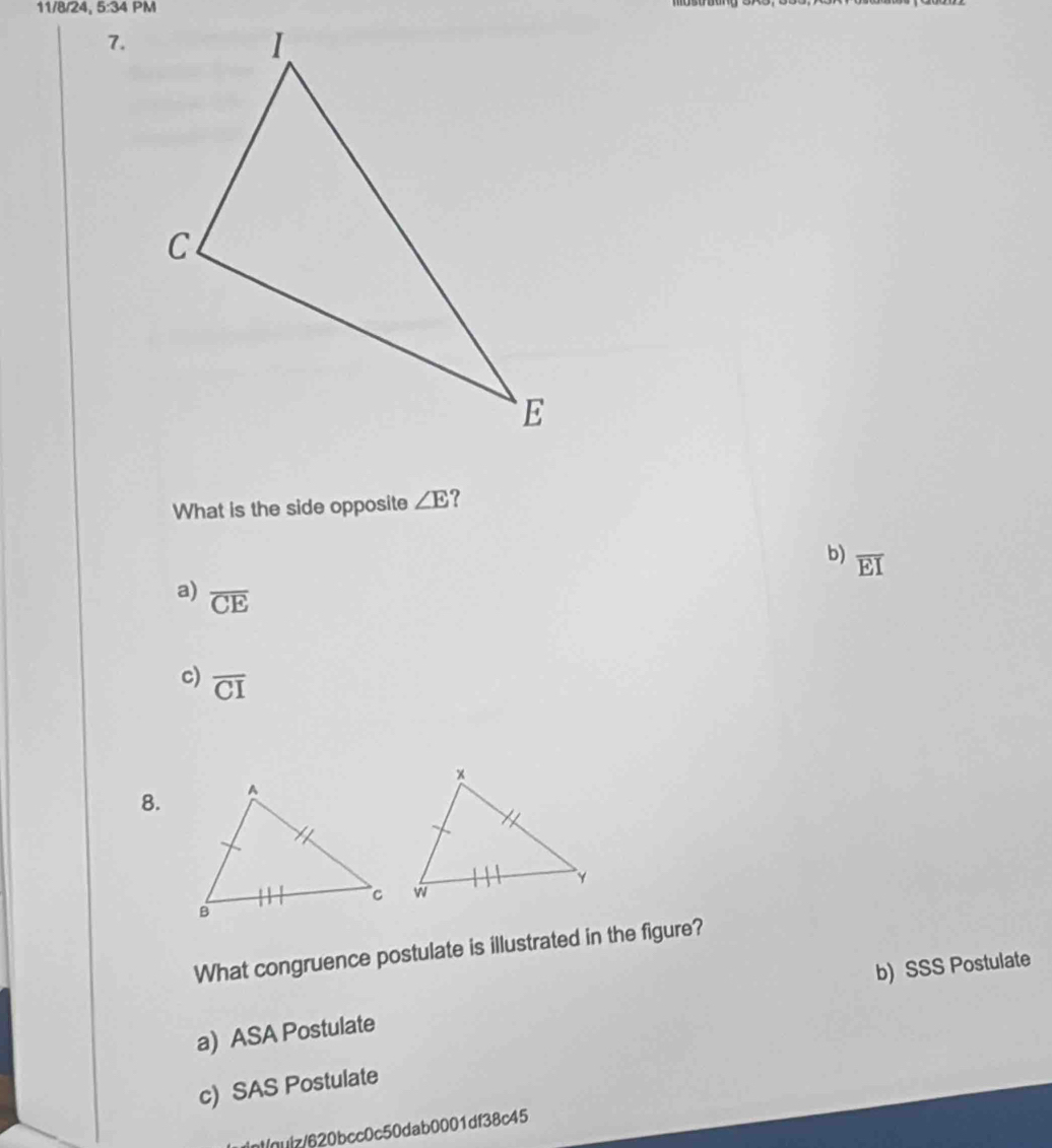 11/8/24, 5:34F 
7.
What is the side opposite ∠ E ?
b) overline EI
a) overline CE
c) overline CI
8.
What congruence postulate is illustrated in the figure?
b) SSS Postulate
a) ASA Postulate
c) SAS Postulate
(nuiz/620bcc0c50dab0001df38c45