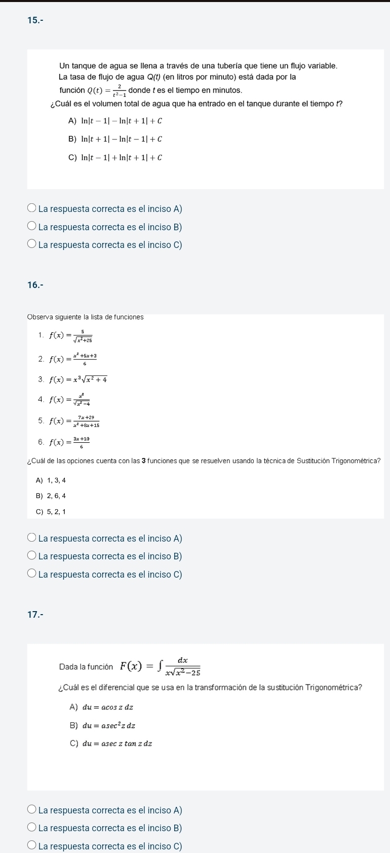 15.-
Un tanque de agua se llena a través de una tubería que tiene un flujo variable.
La tasa de flujo de agua Q(t) (en litros por minuto) está dada por la
función Q(t)= 2/t^2-1  donde t es el tiempo en minutos.
¿Cuál es el volumen total de agua que ha entrado en el tanque durante el tiempo t?
A) ln |t-1|-ln |t+1|+C
B) ln |t+1|-ln |t-1|+C
C) ln |t-1|+ln |t+1|+C
Ó La respuesta correcta es el inciso A)
La respuesta correcta es el inciso B)
La respuesta correcta es el inciso C)
16.-
Observa siguiente la lista de funciones
1. f(x)= 5/sqrt(x^2+25) 
2. f(x)= (x^2+5x+3)/6 
3. f(x)=x^3sqrt(x^2+4)
4. f(x)= x^3/sqrt(x^2-4) 
5. f(x)= (7x+29)/x^2+8x+15 
6. f(x)= (3x+10)/6 
¿Cuál de las opciones cuenta con las 3 funciones que se resuelven usando la técnica de Sustitución Trigonométrica?
A) 1, 3, 4
B) 2, 6, 4
C) 5, 2, 1
La respuesta correcta es el inciso A)
La respuesta correcta es el inciso B)
La respuesta correcta es el inciso C)
17.-
Dada la función F(x)=∈t  dx/xsqrt(x^2-25) 
¿Cuál es el diferencial que se usa en la transformación de la sustitución Trigonométrica?
A) du=acos zdz
B) du=asec^2zdz
9 du=asec ztan zdz
La respuesta correcta es el inciso A)
La respuesta correcta es el inciso B)
La respuesta correcta es el inciso C)