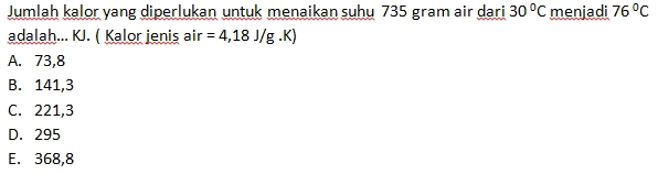 Jumlah kalor yang diperlukan untuk menaikan suhu 735 gram air dari 30°C menjadi 76°C
adalah... KJ. ( Kalor jenis air =4,18J/g. a
A. 73,8
B. 141,3
C. 221,3
D. 295
E. 368,8