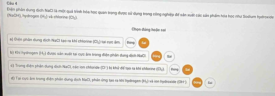 Điện phân dung dịch NaCI là một quá trình hóa học quan trọng được sử dụng trong công nghiệp để sản xuất các sản phẩm hóa học như Sodium hydroxide
(NaOH), hydrogen (H_2) và chlorine (CI_2). 
Chọn đúng hoặc sai
a) Điện phân dung dịch NaCl tạo ra khí chlorine (Cl_2) tại cực âm. Dúng Sal
b) Khí hydrogen (H₂) được sản xuất tại cực âm trong điện phân dung dịch NaCl. Đứng Sai
c) Trong điện phân dung dịch NaCl, các ion chloride (Clˉ) bị khử để tạo ra khí chlorine (Cl_2). Dúng Sai
d) Tại cực âm trong điện phân dung dịch NaCl, phản ứng tạo ra khí hydrogen (H_2) và ion hydroxide (OH²). Đứng Sai