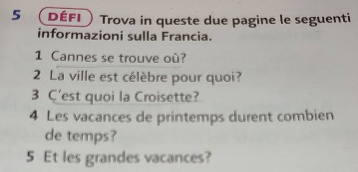 défi Trova in queste due pagine le seguenti 
informazioni sulla Francia. 
1 Cannes se trouve où? 
2 La ville est célèbre pour quoi? 
3 C’est quoi la Croisette? 
4 Les vacances de printemps durent combien 
de temps? 
5 Et les grandes vacances?