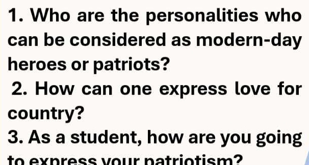 Who are the personalities who 
can be considered as modern-day 
heroes or patriots? 
2. How can one express love for 
country? 
3. As a student, how are you going 
to express vour natriotism?