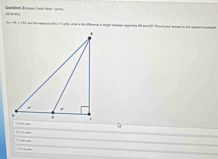 Worth 1 points)
(05.24 MC)
x=45,y=83 , and the measure of AC=4 units, what is the difference in length between segments AB and AD? Round your answer to the nearest hundredth.
1.17 unts
1.54 units
2.14 units