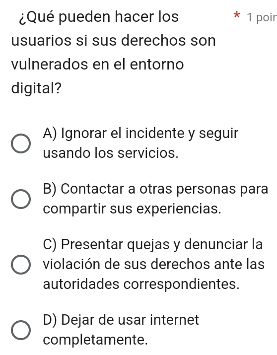 ¿Qué pueden hacer los * 1 poir
usuarios si sus derechos son
vulnerados en el entorno
digital?
A) Ignorar el incidente y seguir
usando los servicios.
B) Contactar a otras personas para
compartir sus experiencias.
C) Presentar quejas y denunciar la
violación de sus derechos ante las
autoridades correspondientes.
D) Dejar de usar internet
completamente.