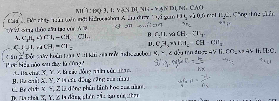 MỨC ĐỌ 3, 4: VậN DụNG - VẬN DụNG CAO
Câu 1. Đốt cháy hoàn toàn một hiđrocacbon A thu được 17, 6 gam CO_2 và 0, 6 mol H_2O. Công thức phân
ử và công thức cấu tạo của A là
A. C_3H_8 và CH_3-CH_2-CH_3.
B. C_2H_6 và CH_3-CH_3.
C. C_2H_4 và CH_2=CH_2.
D. C_3H_6 và CH_2=CH-CH_3. 
Câu 2. Đốt cháy hoàn toàn V lít khí của mỗi hiđrocacbon X, Y, Z đều thu được 4V lít CO_2 và 4V lít H_2O. 
Phát biểu nào sau đây là đúng?
A. Ba chất X, Y, Z là các đồng phân của nhau.
B. Ba chất X, Y, Z là các đồng đẳng của nhau.
C. Ba chất X, Y, Z là đồng phân hình học của nhau.
D. Ba chất X, Y, Z là đồng phân cấu tạo của nhau.