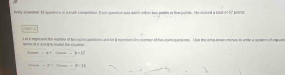 Andy answered 18 questions in a math compesition. Each question was worth either two-points or five-points. He scored a total of 57 points 
PARTA 
Let z represent the number of two-point questions and let t represent the number of five-point questions. Use the drop-down menus to write a system of equatic 
terms of æ and I to model the situation. 
Choose Chnosa -y=57
Chacss Chogus -y=18