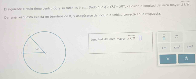 El siguiente círculo tiene centro O, y su radio es 3 cm. Dado que ∠ AOB=50° , calcular la longitud del arco mayor overline ACB.
Dar una respuesta exacta en términos de π, y asegúrarse de incluir la unidad correcta en la respuesta.
Longitud del arco mayor overline ACB:□  □ /□   π
cm cm^2 cm^3
× 5