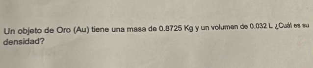 Un objeto de Oro (Au) tiene una masa de 0.8725 Kg y un volumen de 0.032 L ¿Cuál es su 
densidad?