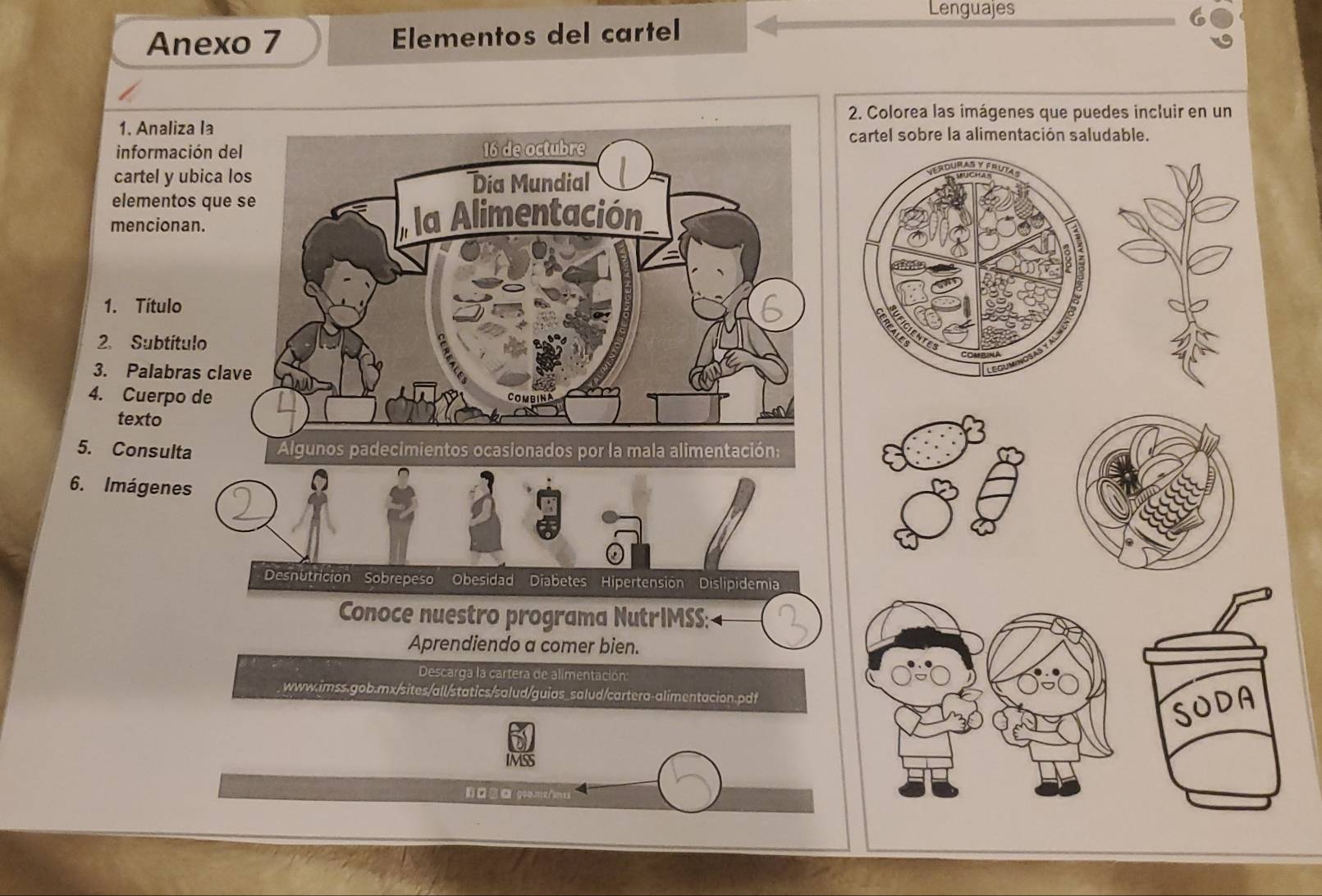 Lenguajes 
Anexo 7 Elementos del cartel 
2. Colorea las imágenes que puedes incluir en un 
1. Analiza la 
información del 16 de octubre 
cartel sobre la alimentación saludable. 
cartel y ubica los Día Mundial 
elementos que se 
mencionan. a Alimentación 
1. Título 
2. Subtítulo 
3. Palabras clave 
4. Cuerpo de 
COMBIN 
texto 
5. Consulta Algunos padecimientos ocasionados por la mala alimentación: 
6. Imágenes 
Desnutricion Sobrepeso Obesidad Diabetes Hipertensión Dislipidemia 
Conoce nuestro programa NutrIMSS: 4 
Aprendiendo a comer bien. 
Descarga la cartera de alimentación: 
. www.imss.gob.mx/sites/all/statics/salud/guias_salud/cartera-alimentacion.pdf 
SODA 
IMSS 
1)□□ g00.m2/1mss